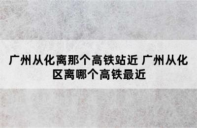 广州从化离那个高铁站近 广州从化区离哪个高铁最近